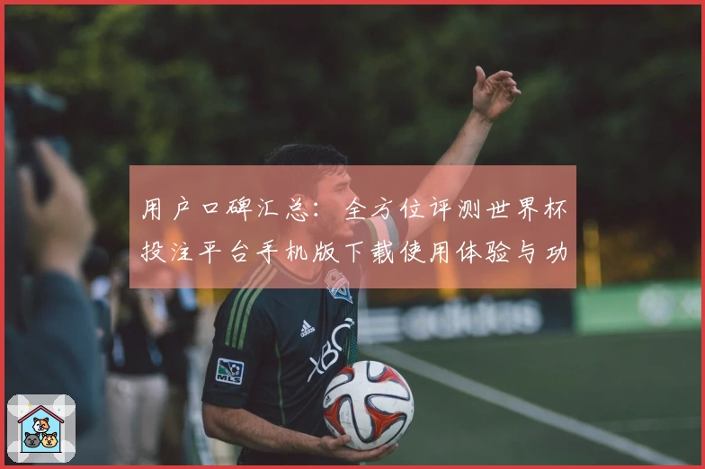 用户口碑汇总：全方位评测世界杯投注平台手机版下载使用体验与功能介绍