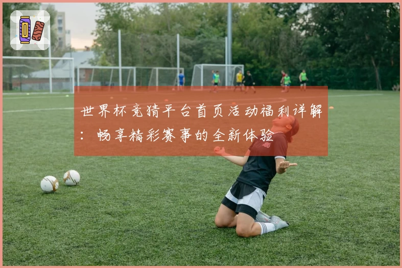 世界杯竞猜平台首页活动福利详解：畅享精彩赛事的全新体验